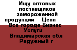 Ищу оптовых поставщиков замороженной продукции. › Цена ­ 10 - Все города Бизнес » Услуги   . Владимирская обл.,Радужный г.